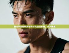 新加坡篮球联赛新秀球员崭露头角，成为焦点